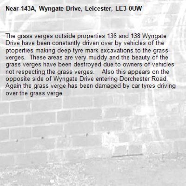 The grass verges outside properties 136 and 138 Wyngate Drive have been constantly driven over by vehicles of the ptoperties making deep tyre mark excavations to the grass verges.  These areas are very muddy and the beauty of the grass verges have been destroyed due to owners of vehicles not respecting the grass verges.    Also this appears on the opposite side of Wyngate Drive entering Dorchester Road.  Again the grass verge has been damaged by car tyres driving over the grass verge-143A, Wyngate Drive, Leicester, LE3 0UW