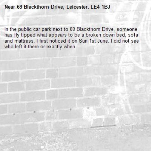 In the public car park next to 69 Blackthorn Drive, someone has fly tipped what appears to be a broken down bed, sofa and mattress. I first noticed it on Sun 1st June. I did not see who left it there or exactly when.-69 Blackthorn Drive, Leicester, LE4 1BJ
