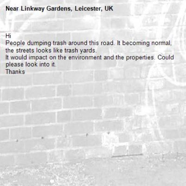 Hi 
People dumping trash around this road. It becoming normal, the streets looks like trash yards. 
It would impact on the environment and the properties. Could please look into it.
Thanks -Linkway Gardens, Leicester, UK