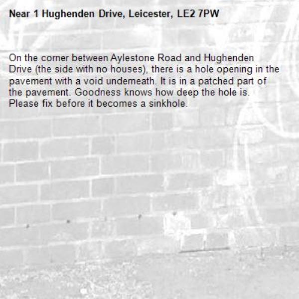 On the corner between Aylestone Road and Hughenden Drive (the side with no houses), there is a hole opening in the pavement with a void underneath. It is in a patched part of the pavement. Goodness knows how deep the hole is. Please fix before it becomes a sinkhole. -1 Hughenden Drive, Leicester, LE2 7PW