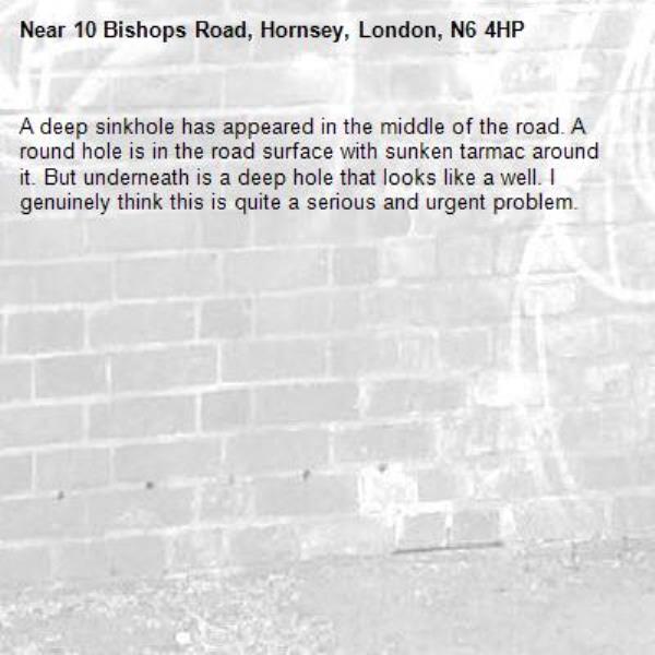 A deep sinkhole has appeared in the middle of the road. A round hole is in the road surface with sunken tarmac around it. But underneath is a deep hole that looks like a well. I genuinely think this is quite a serious and urgent problem. -10 Bishops Road, Hornsey, London, N6 4HP