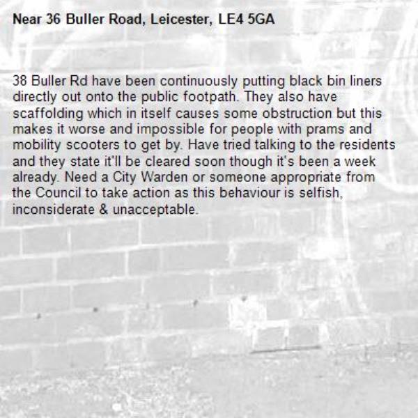 38 Buller Rd have been continuously putting black bin liners directly out onto the public footpath. They also have scaffolding which in itself causes some obstruction but this makes it worse and impossible for people with prams and mobility scooters to get by. Have tried talking to the residents and they state it'll be cleared soon though it's been a week already. Need a City Warden or someone appropriate from the Council to take action as this behaviour is selfish, inconsiderate & unacceptable.-36 Buller Road, Leicester, LE4 5GA