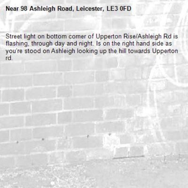 Street light on bottom corner of Upperton Rise/Ashleigh Rd is flashing, through day and night. Is on the right hand side as you’re stood on Ashleigh looking up the hill towards Upperton rd.  -98 Ashleigh Road, Leicester, LE3 0FD