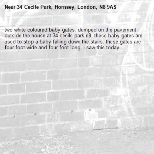 two white coloured baby gates. dumped on the pavement outside the house at 34 cecile park n8. these baby gates are used to stop a baby falling down the stairs. these gates are four foot wide and four foot long. i saw this today. -34 Cecile Park, Hornsey, London, N8 9AS
