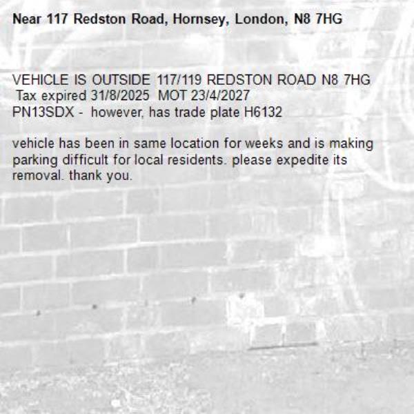 VEHICLE IS OUTSIDE 117/119 REDSTON ROAD N8 7HG
 Tax expired 31/8/2025  MOT 23/4/2027
PN13SDX -  however, has trade plate H6132

vehicle has been in same location for weeks and is making parking difficult for local residents. please expedite its removal. thank you.-117 Redston Road, Hornsey, London, N8 7HG