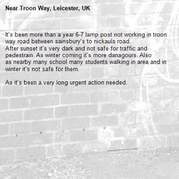 It's been more than a year 6-7 lamp post not working in troon way road between sainsbury's to nickauls road.
After sunset it's very dark and not safe for traffic and pedestrain. As winter coming it's more danagours. Also
as nearby many school many students walking in area and in winter it's not safe for them.

As it's been a very long urgent action needed.-Troon Way, Leicester, UK