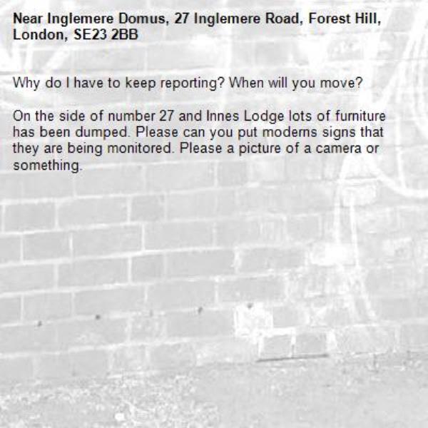 Why do I have to keep reporting? When will you move?

On the side of number 27 and Innes Lodge lots of furniture has been dumped. Please can you put moderns signs that they are being monitored. Please a picture of a camera or something.-Inglemere Domus, 27 Inglemere Road, Forest Hill, London, SE23 2BB