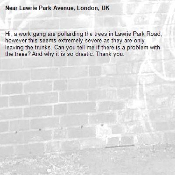 Hi, a work gang are pollarding the trees in Lawrie Park Road, however this seems extremely severe as they are only leaving the trunks. Can you tell me if there is a problem with the trees? And why it is so drastic. Thank you.-Lawrie Park Avenue, London, UK