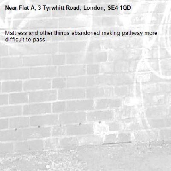 Mattress and other things abandoned making pathway more difficult to pass. -Flat A, 3 Tyrwhitt Road, London, SE4 1QD