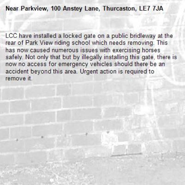 LCC have installed a locked gate on a public bridleway at the rear of Park View riding school which needs removing. This has now caused numerous issues with exercising horses safely. Not only that but by illegally installing this gate, there is now no access for emergency vehicles should there be an accident beyond this area. Urgent action is required to remove it. -Parkview, 100 Anstey Lane, Thurcaston, LE7 7JA