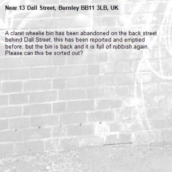 A claret wheelie bin has been abandoned on the back street behind Dall Street, this has been reported and emptied before, but the bin is back and it is full of rubbish again.  Please can this be sorted out?-13 Dall Street, Burnley BB11 3LB, UK
