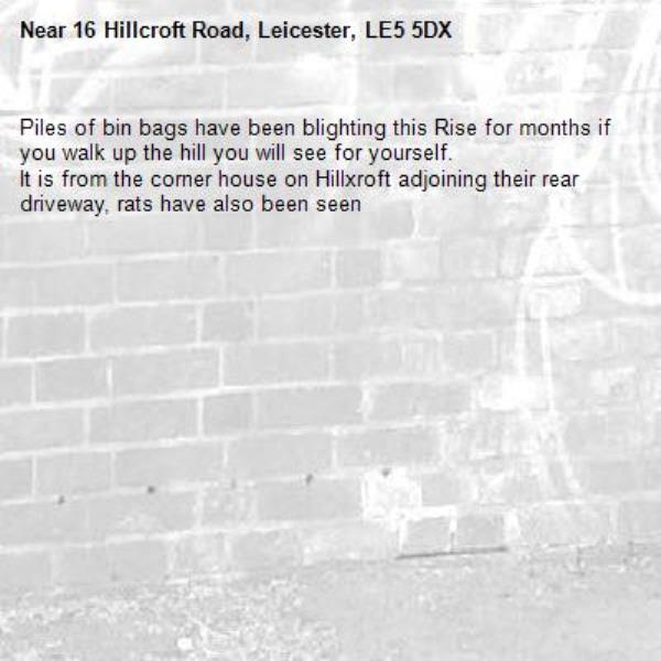 Piles of bin bags have been blighting this Rise for months if you walk up the hill you will see for yourself.
It is from the corner house on Hillxroft adjoining their rear driveway, rats have also been seen -16 Hillcroft Road, Leicester, LE5 5DX