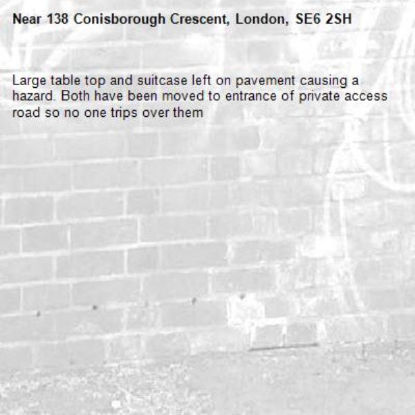Large table top and suitcase left on pavement causing a hazard. Both have been moved to entrance of private access road so no one trips over them -138 Conisborough Crescent, London, SE6 2SH