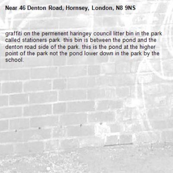 graffiti on the permenent haringey council litter bin in the park called stationers park. this bin is between the pond and the denton road side of the park. this is the pond at the higher point of the park not the pond lower down in the park by the school. -46 Denton Road, Hornsey, London, N8 9NS