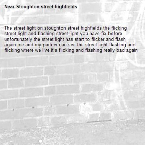 The street light on stoughton street highfields the flicking street light and flashing street light you have fix before unfortunately the street light has start to flicker and flash again me and my partner can see the street light flashing and flicking where we live it's flicking and flashing really bad again -Stoughton street highfields 