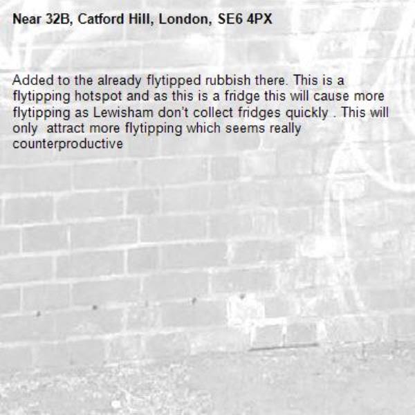 Added to the already flytipped rubbish there. This is a flytipping hotspot and as this is a fridge this will cause more flytipping as Lewisham don’t collect fridges quickly . This will only  attract more flytipping which seems really counterproductive-32B, Catford Hill, London, SE6 4PX