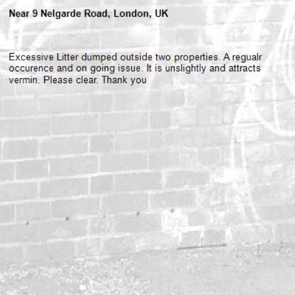 Excessive Litter dumped outside two properties. A regualr occurence and on going issue. It is unslightly and attracts vermin. Please clear. Thank you -9 Nelgarde Road, London, UK