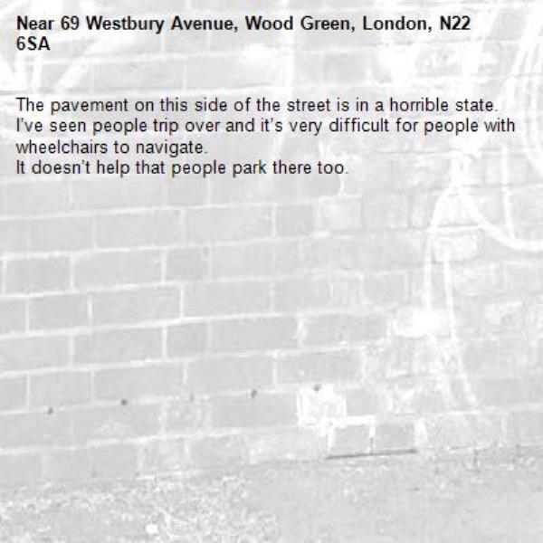 The pavement on this side of the street is in a horrible state.
I’ve seen people trip over and it’s very difficult for people with wheelchairs to navigate.
It doesn’t help that people park there too.-69 Westbury Avenue, Wood Green, London, N22 6SA