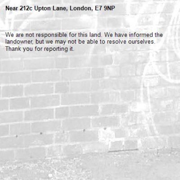 We are not responsible for this land. We have informed the landowner, but we may not be able to resolve ourselves. Thank you for reporting it.-212c Upton Lane, London, E7 9NP