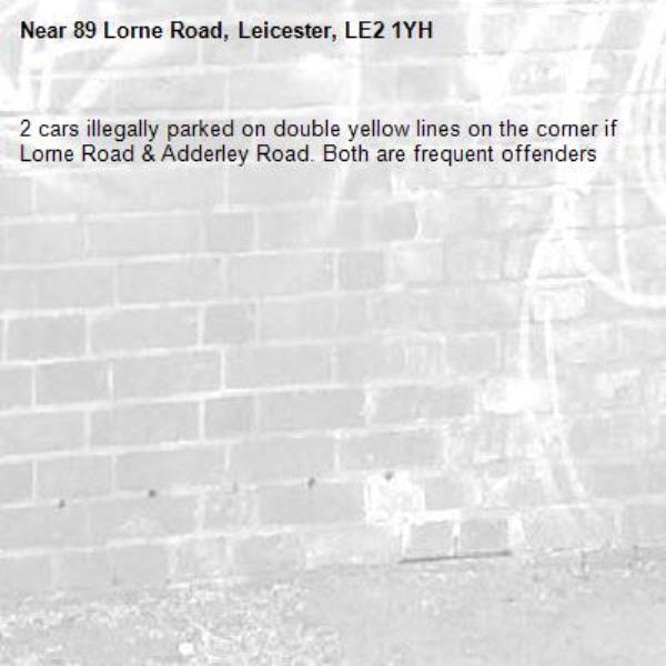 2 cars illegally parked on double yellow lines on the corner if Lorne Road &amp; Adderley Road. Both are frequent offenders -89 Lorne Road, Leicester, LE2 1YH