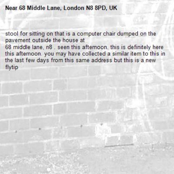 stool for sitting on that is a computer chair dumped on the pavement outside the house at
68 middle lane, n8 . seen this afternoon. this is definitely here this afternoon. you may have collected a similar item to this in the last few days from this same address but this is a new flytip-68 Middle Lane, London N8 8PD, UK