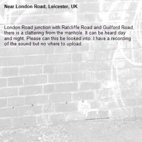 London Road junction with Ratcliffe Road and Guilford Road, there is a clattering from the manhole. It can be heard day and night. Please can this be looked into. I have a recording of the sound but no where to upload.-London Road, Leicester, UK
