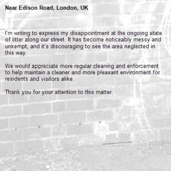 I’m writing to express my disappointment at the ongoing state of litter along our street. It has become noticeably messy and unkempt, and it’s discouraging to see the area neglected in this way.

We would appreciate more regular cleaning and enforcement to help maintain a cleaner and more pleasant environment for residents and visitors alike.

Thank you for your attention to this matter.-Edison Road, London, UK