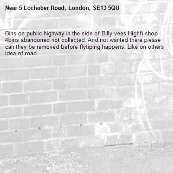 Bins on public highway in the side of Billy vees Highfi shop 4bins abandoned not collected. And not wanted there.please can they be removed before flytiping happens. Like on others idea of road. -5 Lochaber Road, London, SE13 5QU