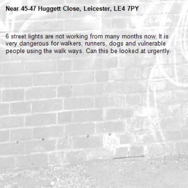 6 street lights are not working from many months now. It is very dangerous for walkers, runners, dogs and vulnerable people using the walk ways. Can this be looked at urgently. -45-47 Huggett Close, Leicester, LE4 7PY