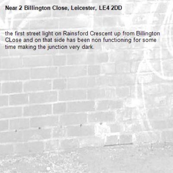 the first street light on Rainsford Crescent up from Billington CLose and on that side has been non functioning for some time making the junction very dark.-2 Billington Close, Leicester, LE4 2DD