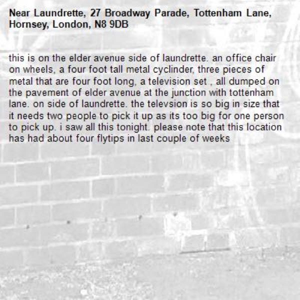 this is on the elder avenue side of laundrette. an office chair on wheels, a four foot tall metal cyclinder, three pieces of metal that are four foot long, a television set , all dumped on the pavement of elder avenue at the junction with tottenham lane. on side of laundrette. the televsion is so big in size that it needs two people to pick it up as its too big for one person to pick up. i saw all this tonight. please note that this location has had about four flytips in last couple of weeks-Laundrette, 27 Broadway Parade, Tottenham Lane, Hornsey, London, N8 9DB