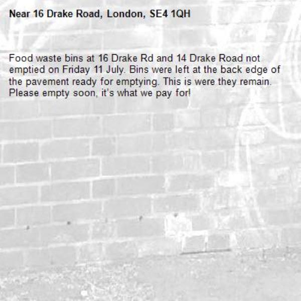 Food waste bins at 16 Drake Rd and 14 Drake Road not emptied on Friday 11 July. Bins were left at the back edge of the pavement ready for emptying. This is were they remain. Please empty soon, it’s what we pay for!-16 Drake Road, London, SE4 1QH