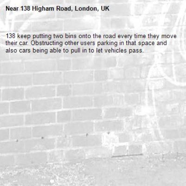 138 keep putting two bins onto the road every time they move their car. Obstructing other users parking in that space and also cars being able to pull in to let vehicles pass. -138 Higham Road, London, UK