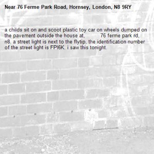 a childs sit on and scoot plastic toy car on wheels dumped on the pavement outside the house at,          76 ferme park rd, n8. a street light is next to the flytip, the identification number of the street light is FPl6K. i saw this tonight. -76 Ferme Park Road, Hornsey, London, N8 9RY