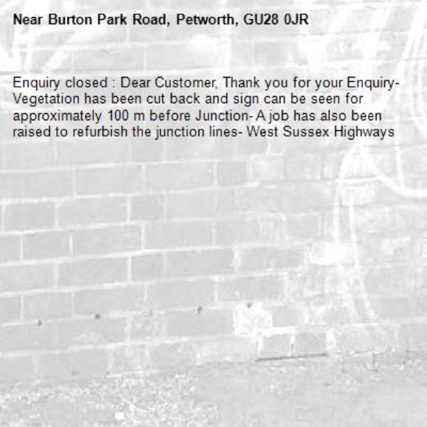 Enquiry closed : Dear Customer, Thank you for your Enquiry- Vegetation has been cut back and sign can be seen for approximately 100 m before Junction- A job has also been raised to refurbish the junction lines- West Sussex Highways-Burton Park Road, Petworth, GU28 0JR