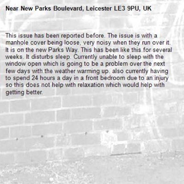 This issue has been reported before. The issue is with a manhole cover being loose, very noisy when they run over it. It is on the new Parks Way. This has been like this for several weeks. It disturbs sleep. Currently unable to sleep with the window open which is going to be a problem over the next few days with the weather warming up. also currently having to spend 24 hours a day in a front bedroom due to an injury so this does not help with relaxation which would help with getting better.-New Parks Boulevard, Leicester LE3 9PU, UK