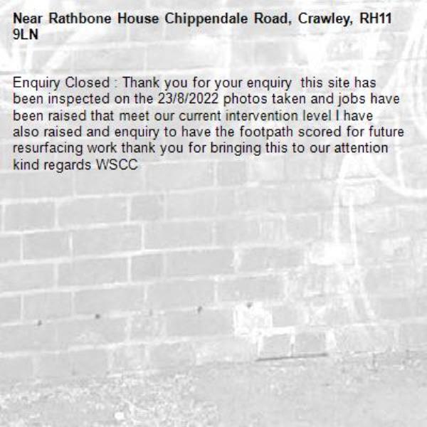 Enquiry Closed : Thank you for your enquiry  this site has been inspected on the 23/8/2022 photos taken and jobs have been raised that meet our current intervention level I have also raised and enquiry to have the footpath scored for future resurfacing work thank you for bringing this to our attention kind regards WSCC-Rathbone House Chippendale Road, Crawley, RH11 9LN