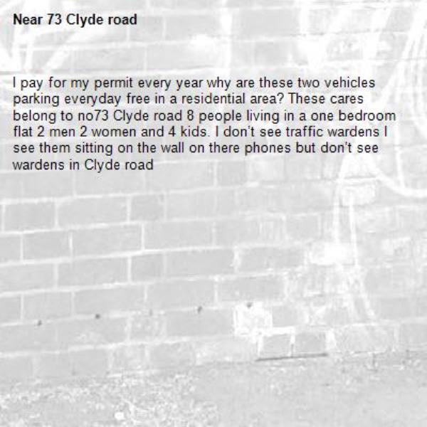 I pay for my permit every year why are these two vehicles parking everyday free in a residential area? These cares belong to no73 Clyde road 8 people living in a one bedroom flat 2 men 2 women and 4 kids. I don’t see traffic wardens I see them sitting on the wall on there phones but don’t see wardens in Clyde road-73 Clyde road