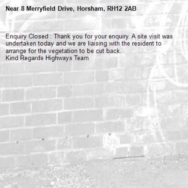 Enquiry Closed : Thank you for your enquiry. A site visit was undertaken today and we are liaising with the resident to arrange for the vegetation to be cut back.
Kind Regards Highways Team-8 Merryfield Drive, Horsham, RH12 2AB