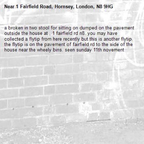 a broken in two stool for sitting on dumped on the pavement outside the house at , 1 fairfield rd n8. you may have collected a flytip from here recently but this is another flytip. the flytip is on the pavement of fairfield rd to the side of the house near the wheely bins. seen sunday 11th novement-1 Fairfield Road, Hornsey, London, N8 9HG