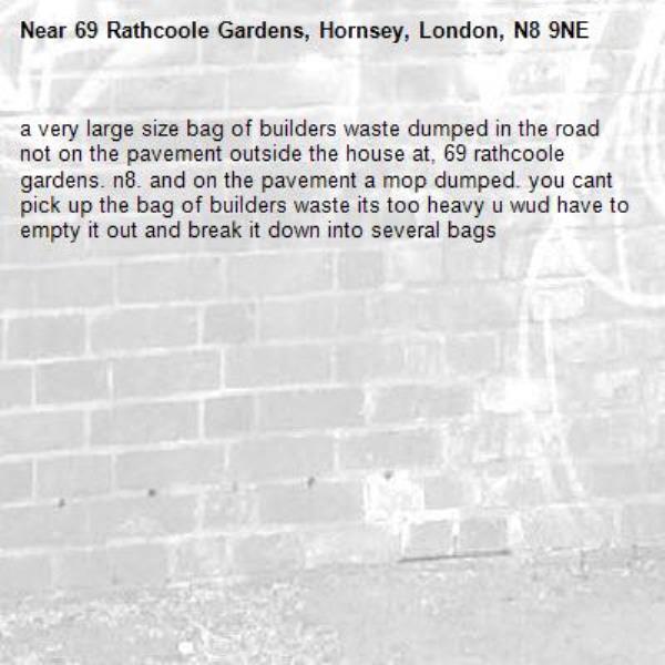 a very large size bag of builders waste dumped in the road not on the pavement outside the house at, 69 rathcoole gardens. n8. and on the pavement a mop dumped. you cant pick up the bag of builders waste its too heavy u wud have to empty it out and break it down into several bags -69 Rathcoole Gardens, Hornsey, London, N8 9NE