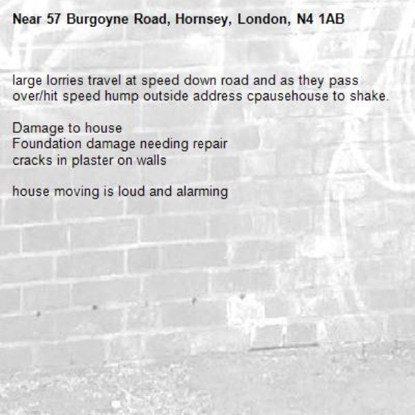 large lorries travel at speed down road and as they pass over/hit speed hump outside address cpausehouse to shake.

Damage to house
Foundation damage needing repair
cracks in plaster on walls

house moving is loud and alarming-57 Burgoyne Road, Hornsey, London, N4 1AB