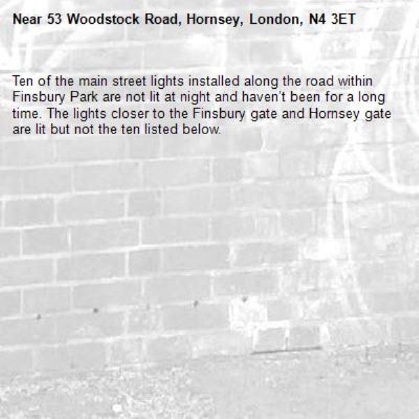 Ten of the main street lights installed along the road within Finsbury Park are not lit at night and haven’t been for a long time. The lights closer to the Finsbury gate and Hornsey gate are lit but not the ten listed below.-53 Woodstock Road, Hornsey, London, N4 3ET