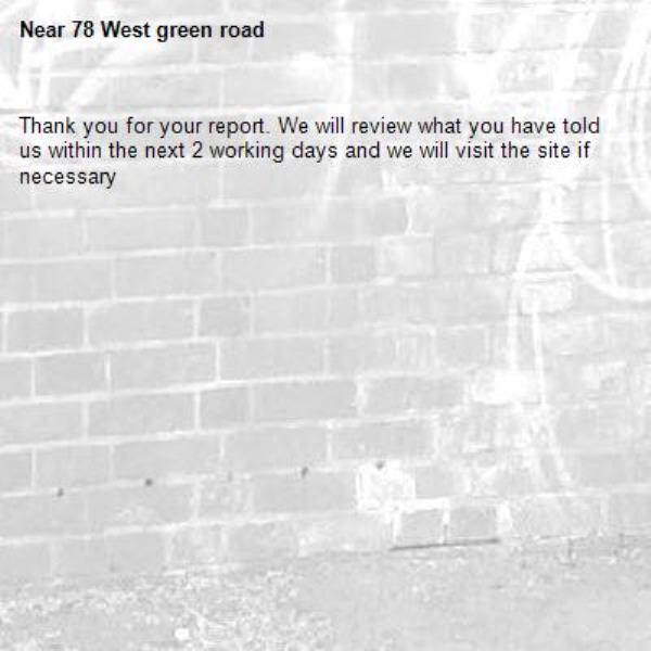 Thank you for your report. We will review what you have told us within the next 2 working days and we will visit the site if necessary-78 West green road