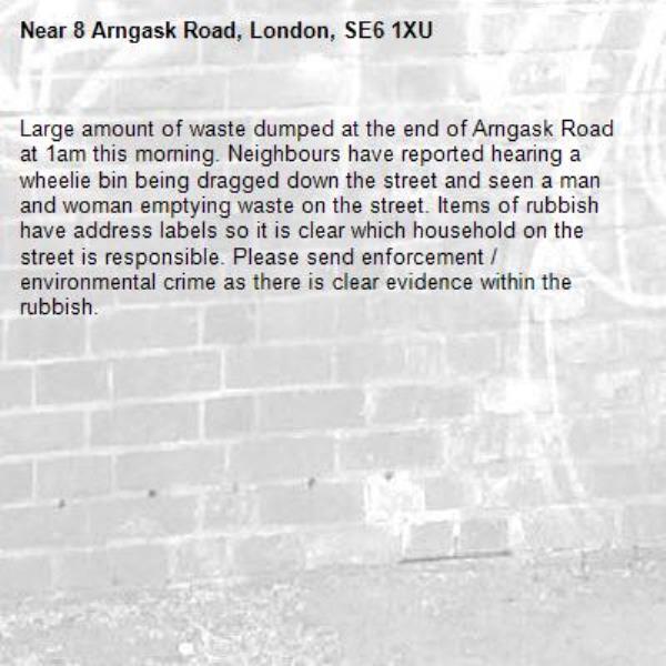 Large amount of waste dumped at the end of Arngask Road at 1am this morning. Neighbours have reported hearing a wheelie bin being dragged down the street and seen a man and woman emptying waste on the street. Items of rubbish have address labels so it is clear which household on the street is responsible. Please send enforcement / environmental crime as there is clear evidence within the rubbish.-8 Arngask Road, London, SE6 1XU