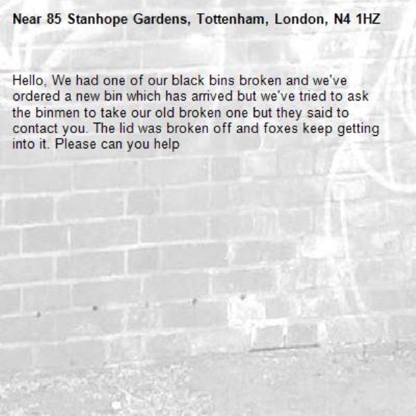 Hello, We had one of our black bins broken and we've ordered a new bin which has arrived but we've tried to ask the binmen to take our old broken one but they said to contact you. The lid was broken off and foxes keep getting into it. Please can you help-85 Stanhope Gardens, Tottenham, London, N4 1HZ