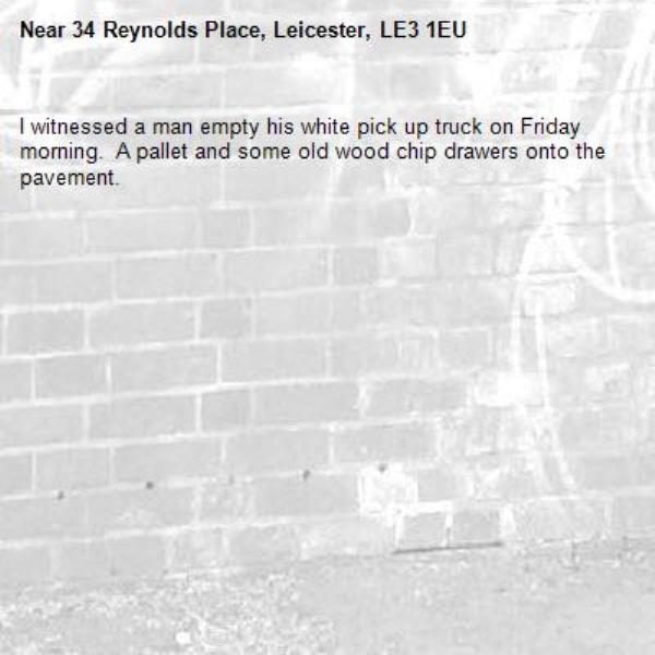 I witnessed a man empty his white pick up truck on Friday morning.  A pallet and some old wood chip drawers onto the pavement.-34 Reynolds Place, Leicester, LE3 1EU