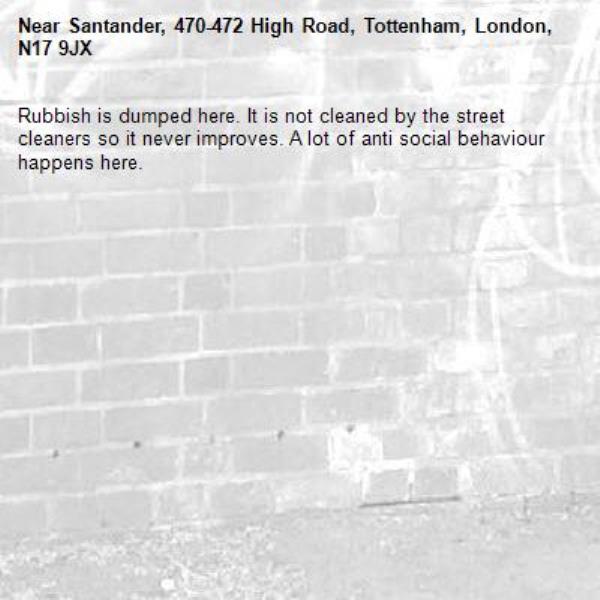 Rubbish is dumped here. It is not cleaned by the street cleaners so it never improves. A lot of anti social behaviour happens here.  -Santander, 470-472 High Road, Tottenham, London, N17 9JX
