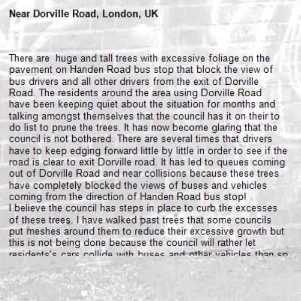 There are  huge and tall trees with excessive foliage on the pavement on Handen Road bus stop that block the view of bus drivers and all other drivers from the exit of Dorville Road. The residents around the area using Dorville Road have been keeping quiet about the situation for months and talking amongst themselves that the council has it on their to do list to prune the trees. It has now become glaring that the council is not bothered. There are several times that drivers have to keep edging forward little by little in order to see if the road is clear to exit Dorville road. It has led to queues coming out of Dorville Road and near collisions because these trees have completely blocked the views of buses and vehicles coming from the direction of Handen Road bus stop!
I believe the council has steps in place to curb the excesses of these trees. I have walked past trees that some councils put meshes around them to reduce their excessive growth but this is not being done because the council will rather let residents's cars collide with buses and other vehicles than spend money on preventing disasters.
I am requesting a positive response to my message within the next seven working days.
If I am fobbed off or ignored, the authorities auditing environmental department of Lewisham council will be notified that the department is ignoring their responsibilities and should be made to account for the budget given to them.
-Dorville Road, London, UK