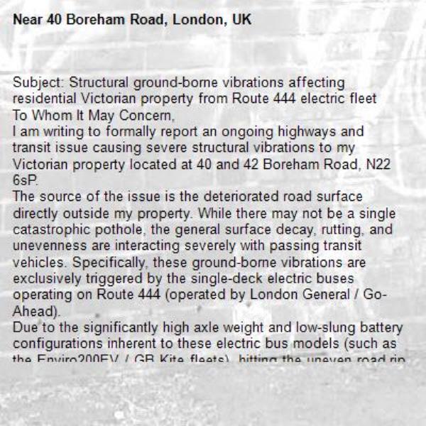 Subject: Structural ground-borne vibrations affecting residential Victorian property from Route 444 electric fleet
To Whom It May Concern,
I am writing to formally report an ongoing highways and transit issue causing severe structural vibrations to my Victorian property located at 40 and 42 Boreham Road, N22 6sP.
The source of the issue is the deteriorated road surface directly outside my property. While there may not be a single catastrophic pothole, the general surface decay, rutting, and unevenness are interacting severely with passing transit vehicles. Specifically, these ground-borne vibrations are exclusively triggered by the single-deck electric buses operating on Route 444 (operated by London General / Go-Ahead).
Due to the significantly high axle weight and low-slung battery configurations inherent to these electric bus models (such as the Enviro200EV / GB Kite fleets), hitting the uneven road ripples creates a harsh impact load. Because my property is a Victorian-era build featuring traditional shallow brick footings, these ground-borne Rayleigh waves travel un-attenuated into the foundations and are amplified upwards by our timber floor joists. This results in severe shaking, rattling of fixtures, and structural distress.
Under Section 41 of the Highways Act 1980, the Highway Authority has a statutory duty to maintain the road to a safe standard. Furthermore, TfL has an obligation to ensure its contracted fleets do not cause a nuisance or damage to adjacent infrastructure.
I request that:
1. The Council’s Highways Team inspects this specific stretch of the road for surface irregularities, sunken utility trenches, or rutting, and prioritises it for localized resurfacing.
2. TfL Passenger Services logs this impact data with the Northumberland Park garage operator to review the vehicle speed and suspension maintenance profiles of the fleet deployed on this stretch.
3. I request that Mr Ramjam, Highways Manager looks to consider resurfacing of the remainder of Boreham road (not just a small section) and its a reasonable request that its includes this from April budgeting 2027 pertaining to the impact on properties. small backroads are not affected by these problems and so you shouild be prioritise main arterial roads prone to deteroations and ground borne impacts,
I look forward to your prompt response (please communicate the outcome of this report on the report link so its visible to the residents of Boreham Road and Citizens Advice) and details of your proposed inspection date.-40 Boreham Road, London, UK